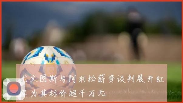 尤文图斯与阿利松薪资谈判展开红军为其标价超千万元