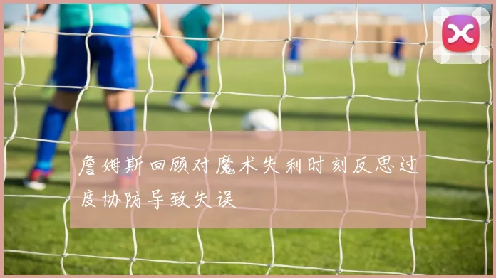 詹姆斯回顾对魔术失利时刻反思过度协防导致失误