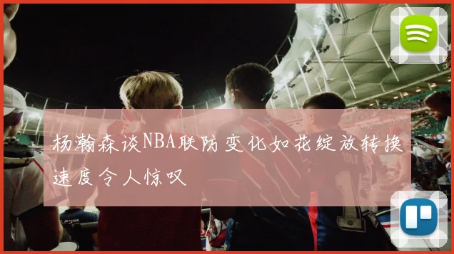杨瀚森谈NBA联防变化如花绽放转换速度令人惊叹