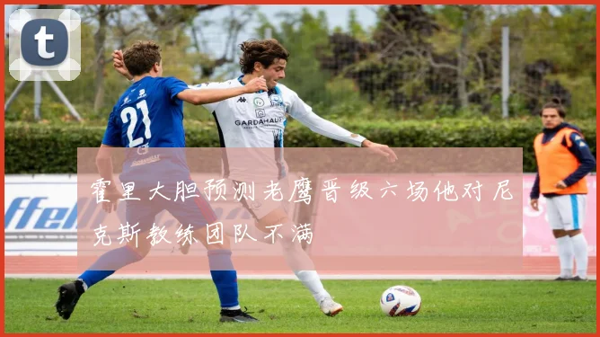 霍里大胆预测老鹰晋级六场他对尼克斯教练团队不满