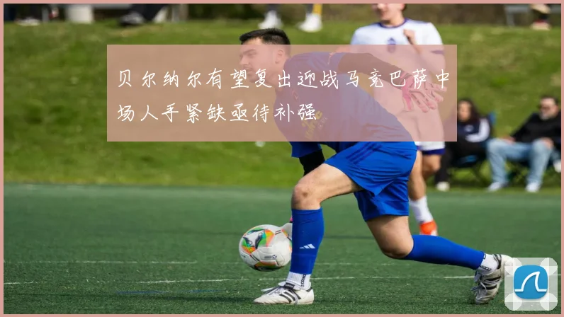 贝尔纳尔有望复出迎战马竞巴萨中场人手紧缺亟待补强