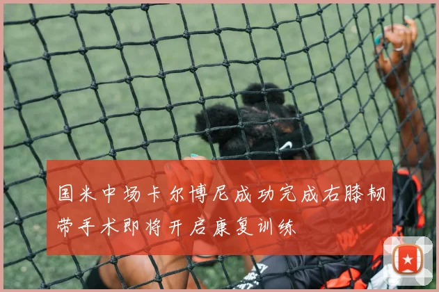 国米中场卡尔博尼成功完成右膝韧带手术即将开启康复训练