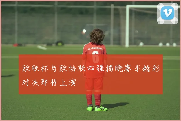 欧联杯与欧协联四强揭晓赛季精彩对决即将上演