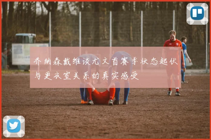 乔纳森戴维谈尤文首赛季状态起伏与更衣室关系的真实感受