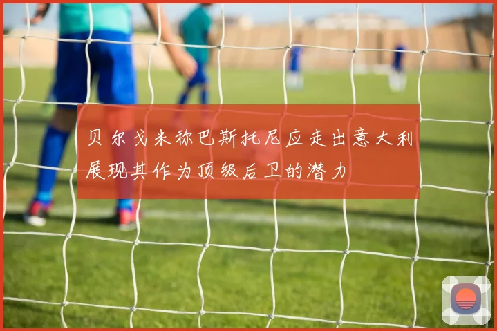 贝尔戈米称巴斯托尼应走出意大利展现其作为顶级后卫的潜力