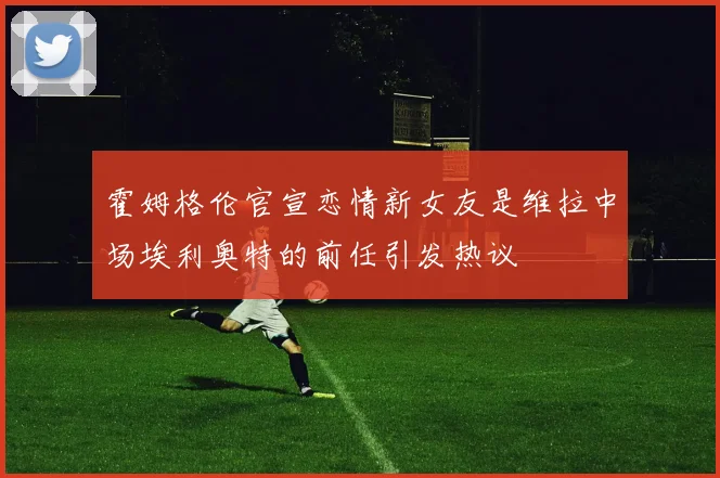 霍姆格伦官宣恋情新女友是维拉中场埃利奥特的前任引发热议