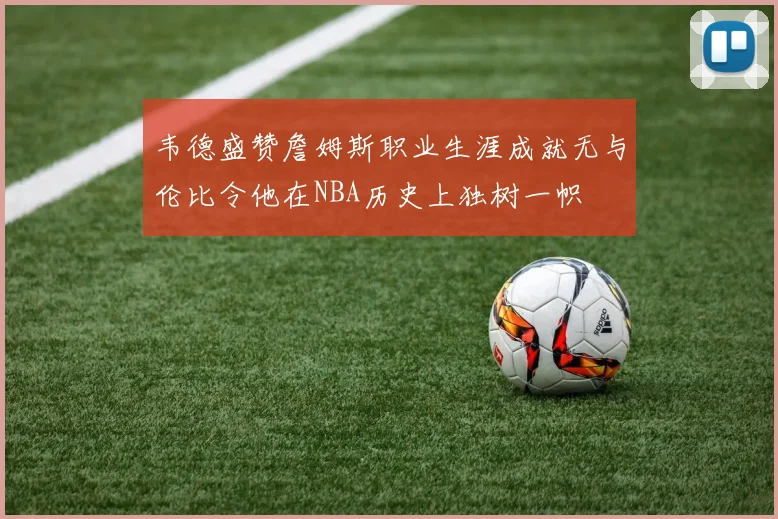韦德盛赞詹姆斯职业生涯成就无与伦比令他在NBA历史上独树一帜