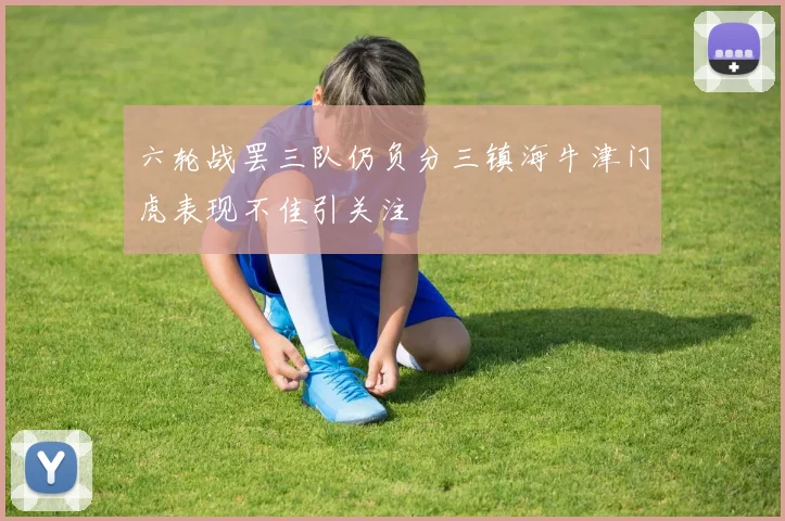 六轮战罢三队仍负分三镇海牛津门虎表现不佳引关注