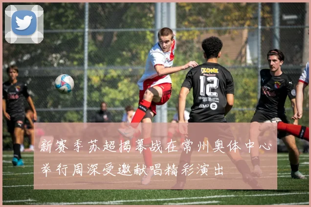 新赛季苏超揭幕战在常州奥体中心举行周深受邀献唱精彩演出