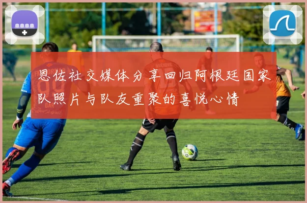 恩佐社交媒体分享回归阿根廷国家队照片与队友重聚的喜悦心情